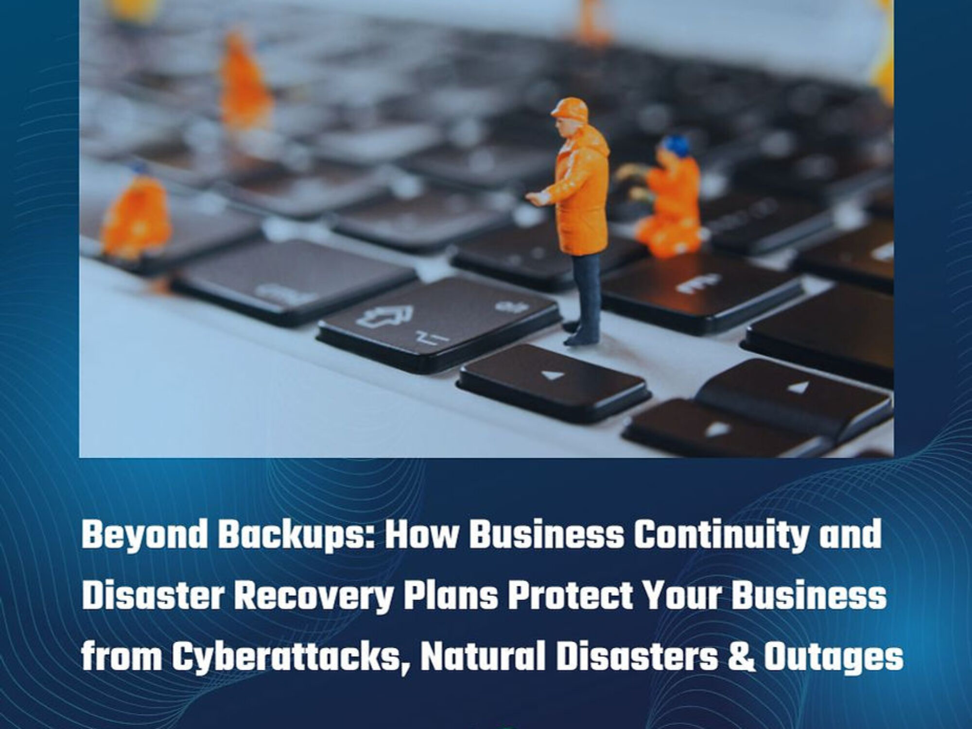 Beyond Backups: How Business Continuity and Disaster Recovery Plans Protect Your Business from Cyberattacks, Natural Disasters & Outages